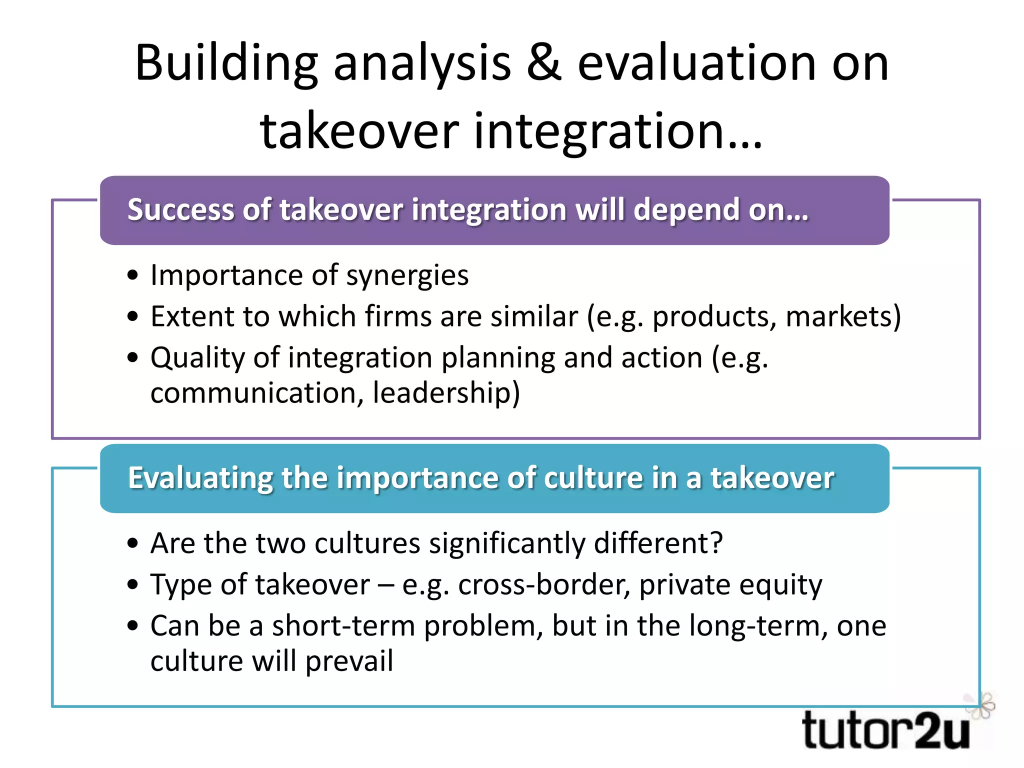 Building analysis & evaluation on
takeover integration…
• Importance of synergies
• Extent to which firms are similar (e.g. products, markets)
• Quality of integration planning and action (e.g.
communication, leadership)
Success of takeover integration will depend on…
• Are the two cultures significantly different?
• Type of takeover – e.g. cross-border, private equity
• Can be a short-term problem, but in the long-term, one
culture will prevail
Evaluating the importance of culture in a takeover