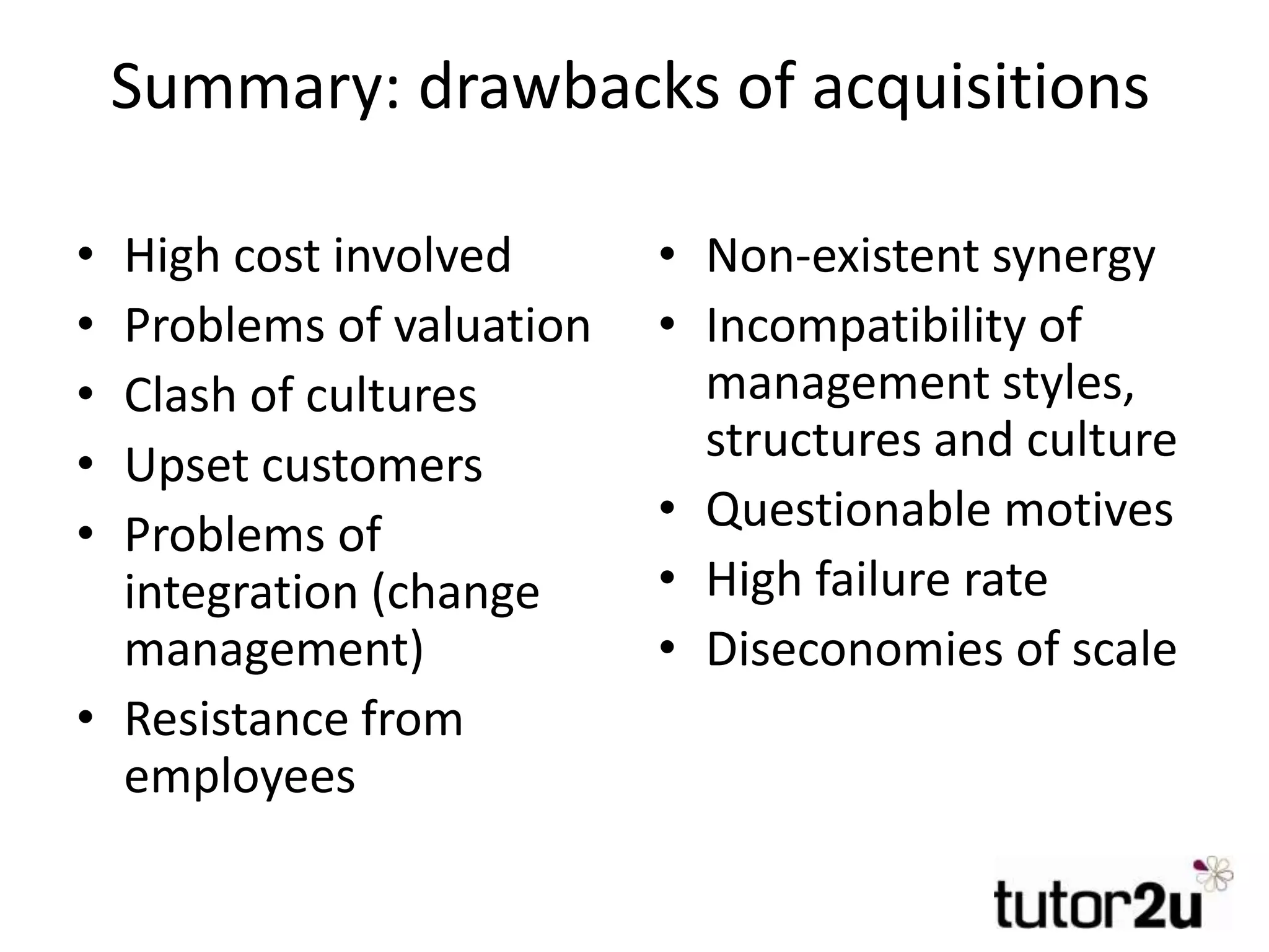 Summary: drawbacks of acquisitions
• High cost involved
• Problems of valuation
• Clash of cultures
• Upset customers
• Problems of
integration (change
management)
• Resistance from
employees
• Non-existent synergy
• Incompatibility of
management styles,
structures and culture
• Questionable motives
• High failure rate
• Diseconomies of scale