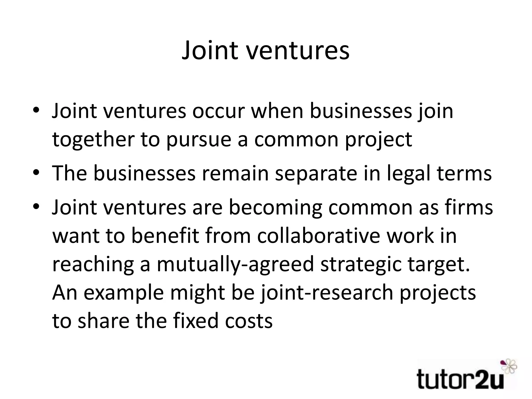 Joint ventures
• Joint ventures occur when businesses join
together to pursue a common project
• The businesses remain separate in legal terms
• Joint ventures are becoming common as firms
want to benefit from collaborative work in
reaching a mutually-agreed strategic target.
An example might be joint-research projects
to share the fixed costs
