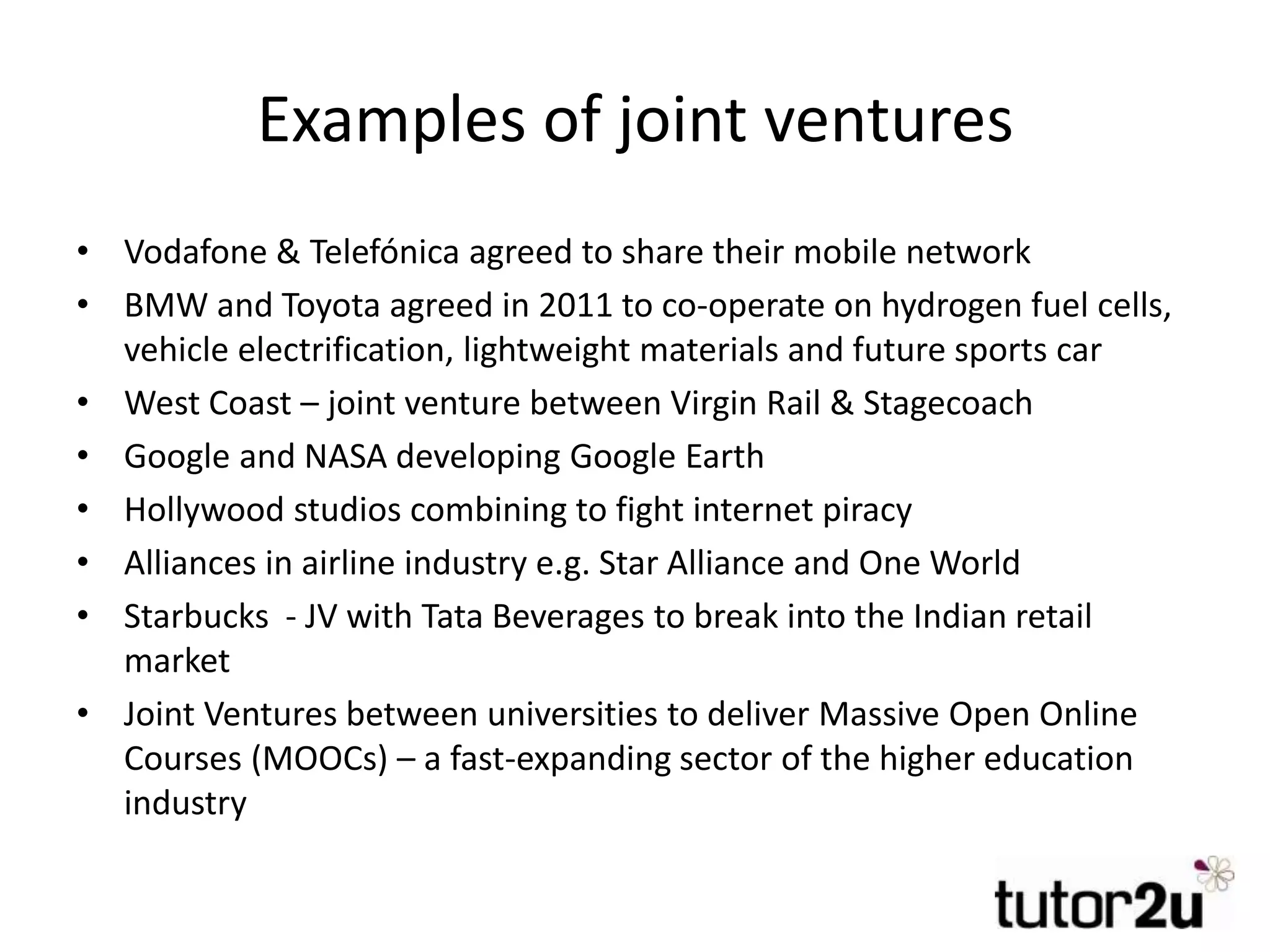 Examples of joint ventures
• Vodafone & Telefónica agreed to share their mobile network
• BMW and Toyota agreed in 2011 to co-operate on hydrogen fuel cells,
vehicle electrification, lightweight materials and future sports car
• West Coast – joint venture between Virgin Rail & Stagecoach
• Google and NASA developing Google Earth
• Hollywood studios combining to fight internet piracy
• Alliances in airline industry e.g. Star Alliance and One World
• Starbucks - JV with Tata Beverages to break into the Indian retail
market
• Joint Ventures between universities to deliver Massive Open Online
Courses (MOOCs) – a fast-expanding sector of the higher education
industry