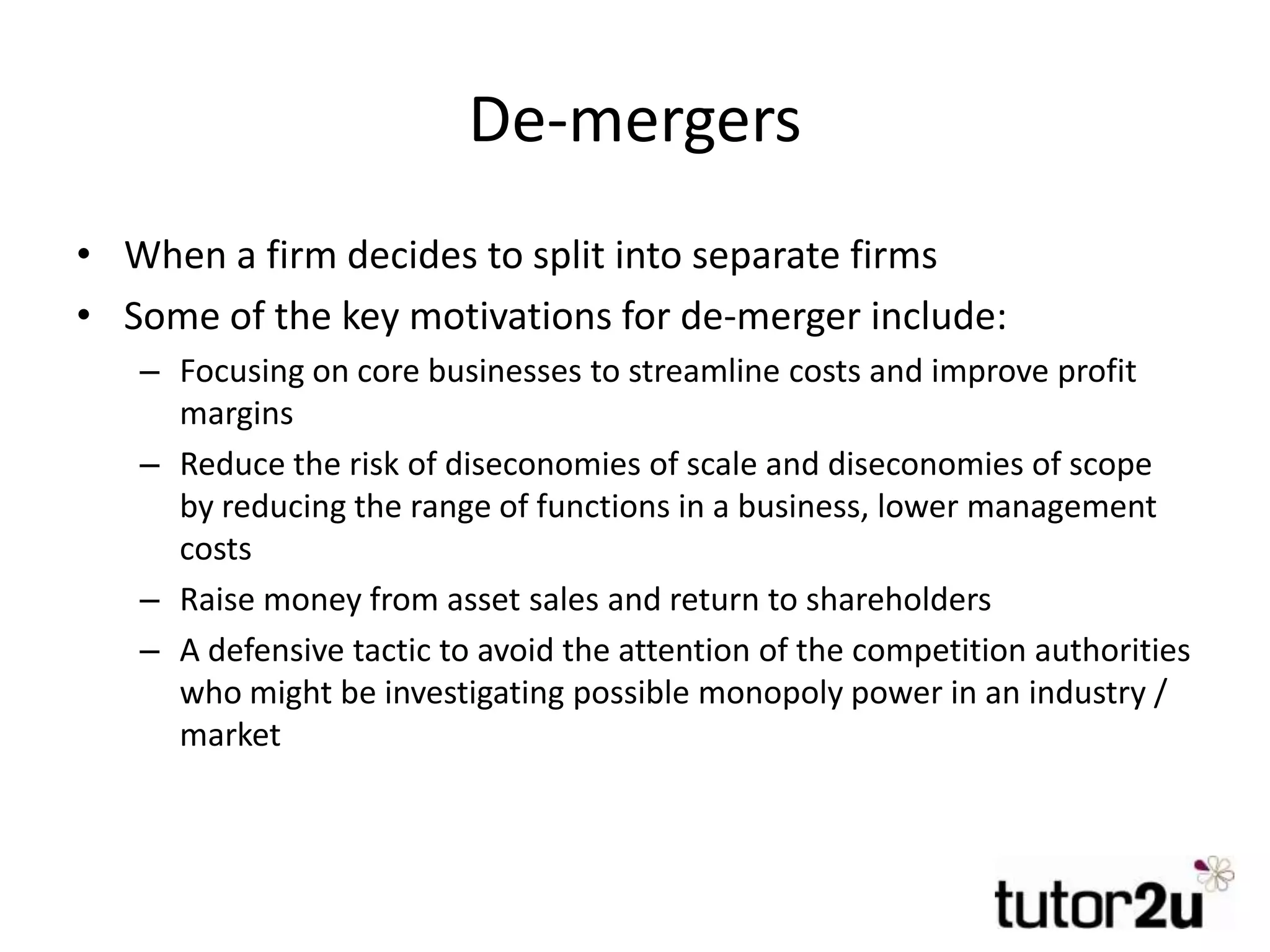 De-mergers
• When a firm decides to split into separate firms
• Some of the key motivations for de-merger include:
– Focusing on core businesses to streamline costs and improve profit
margins
– Reduce the risk of diseconomies of scale and diseconomies of scope
by reducing the range of functions in a business, lower management
costs
– Raise money from asset sales and return to shareholders
– A defensive tactic to avoid the attention of the competition authorities
who might be investigating possible monopoly power in an industry /
market