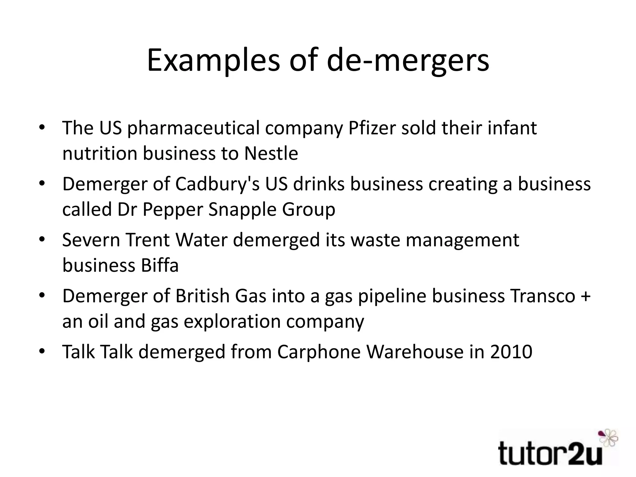 Examples of de-mergers
• The US pharmaceutical company Pfizer sold their infant
nutrition business to Nestle
• Demerger of Cadbury's US drinks business creating a business
called Dr Pepper Snapple Group
• Severn Trent Water demerged its waste management
business Biffa
• Demerger of British Gas into a gas pipeline business Transco +
an oil and gas exploration company
• Talk Talk demerged from Carphone Warehouse in 2010