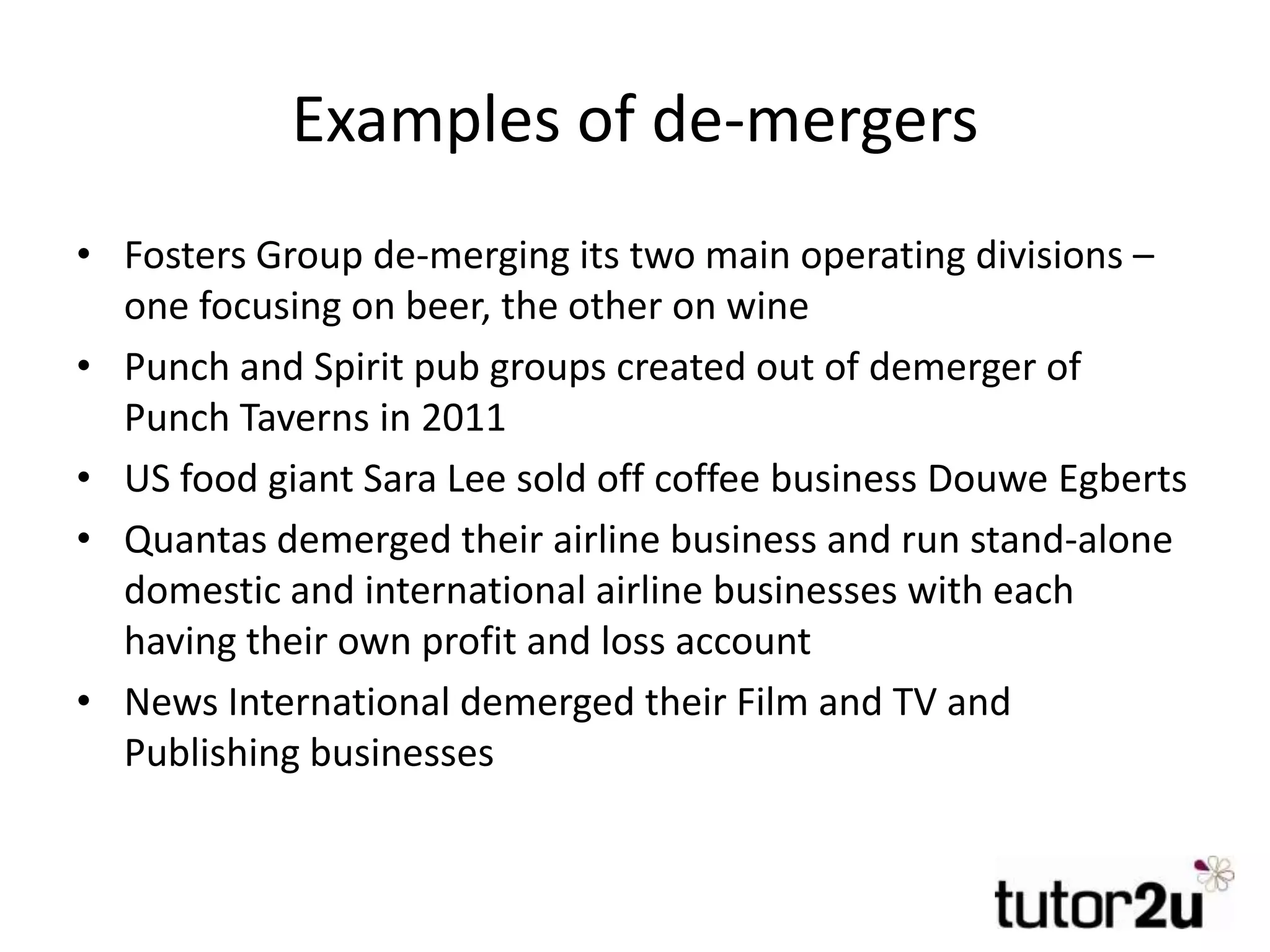 Examples of de-mergers
• Fosters Group de-merging its two main operating divisions –
one focusing on beer, the other on wine
• Punch and Spirit pub groups created out of demerger of
Punch Taverns in 2011
• US food giant Sara Lee sold off coffee business Douwe Egberts
• Quantas demerged their airline business and run stand-alone
domestic and international airline businesses with each
having their own profit and loss account
• News International demerged their Film and TV and
Publishing businesses