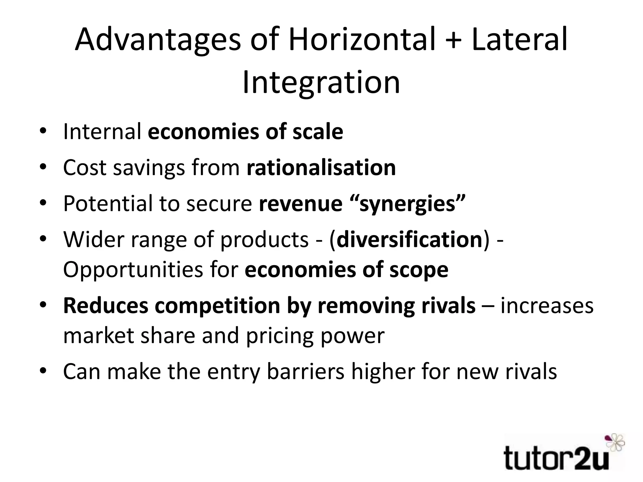 Advantages of Horizontal + Lateral
Integration
• Internal economies of scale
• Cost savings from rationalisation
• Potential to secure revenue “synergies”
• Wider range of products - (diversification) -
Opportunities for economies of scope
• Reduces competition by removing rivals – increases
market share and pricing power
• Can make the entry barriers higher for new rivals