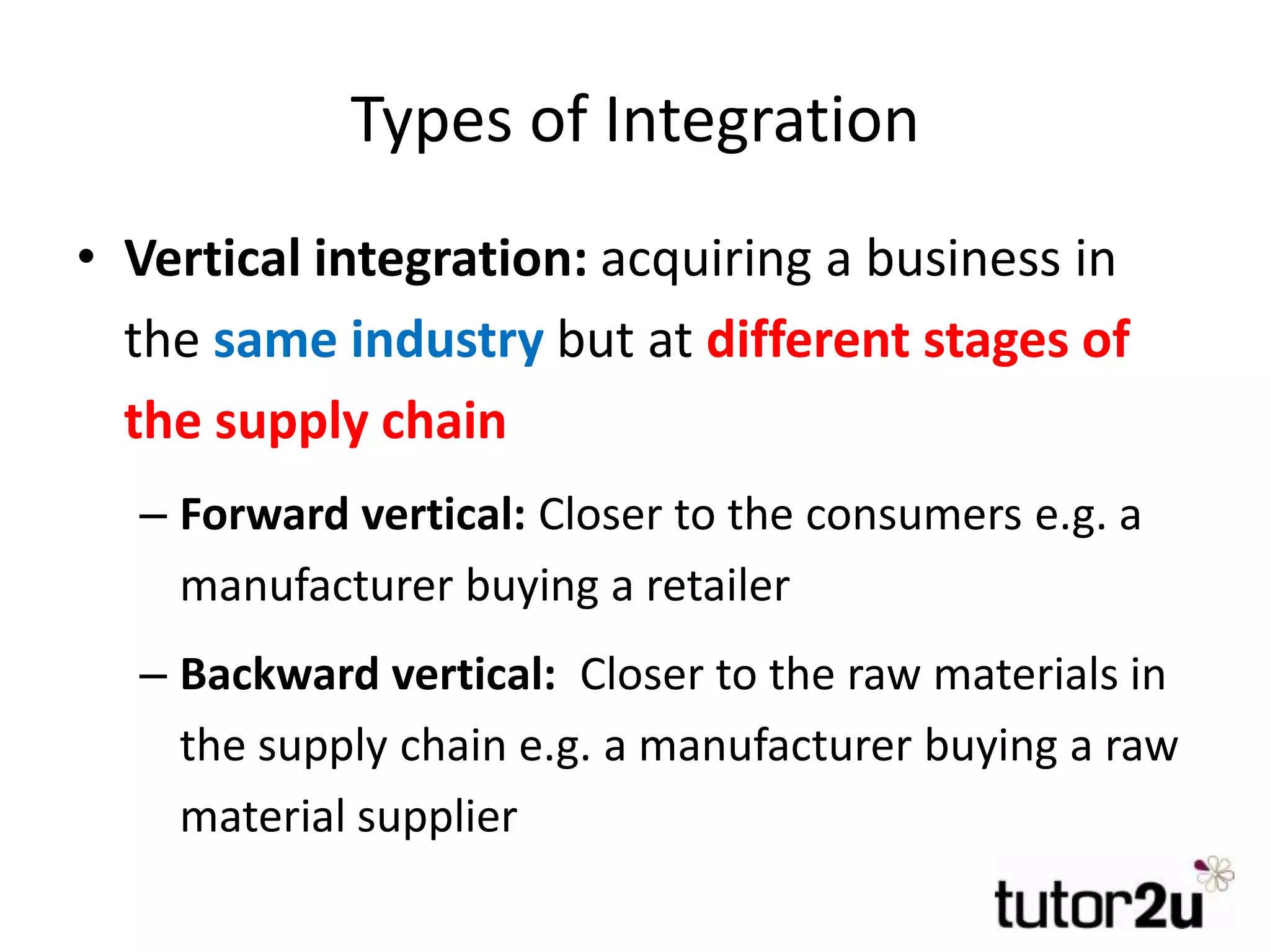 Types of Integration
• Vertical integration: acquiring a business in
the same industry but at different stages of
the supply chain
– Forward vertical: Closer to the consumers e.g. a
manufacturer buying a retailer
– Backward vertical: Closer to the raw materials in
the supply chain e.g. a manufacturer buying a raw
material supplier