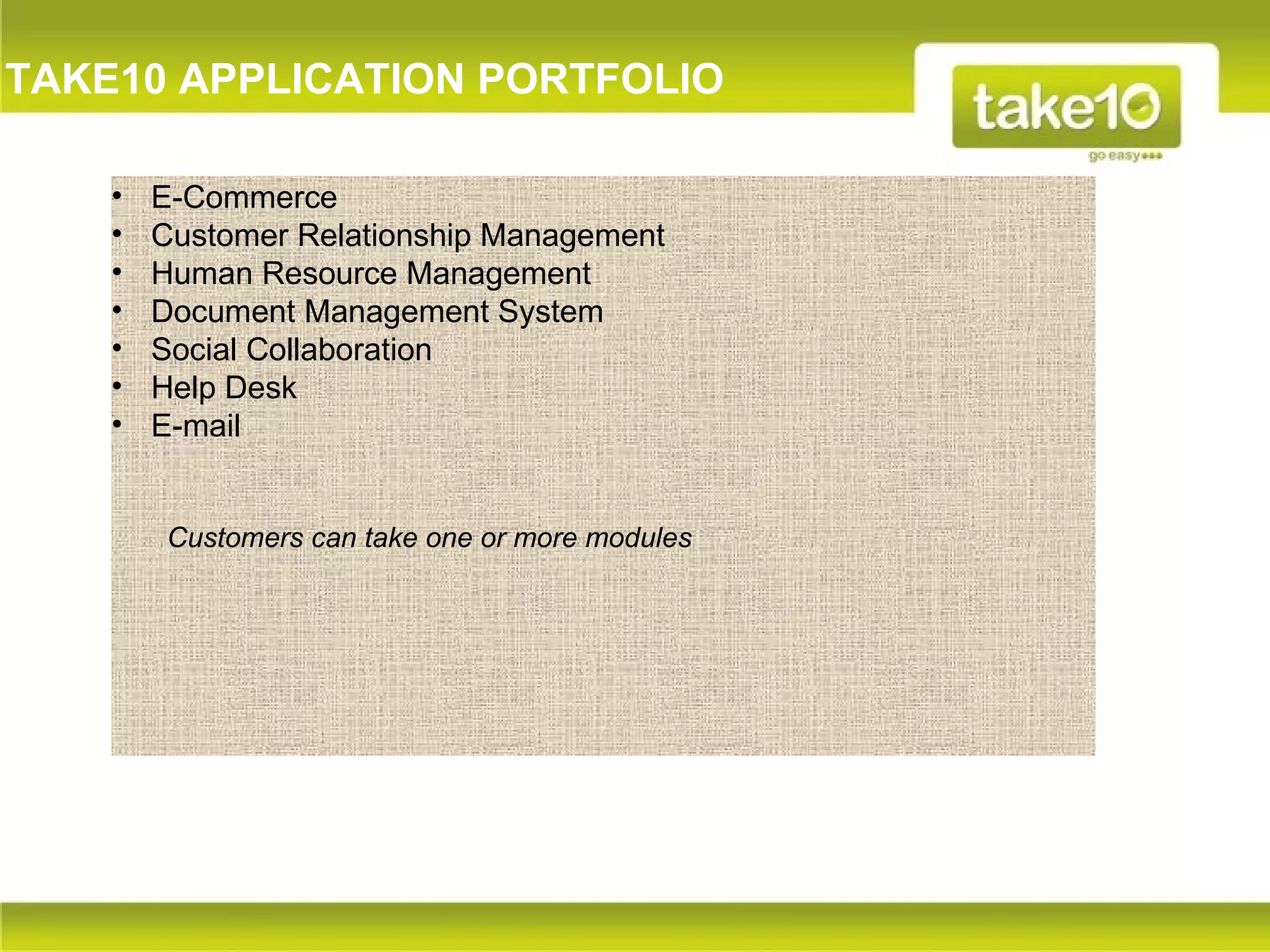 TAKE10 APPLICATION PORTFOLIO

    •   E-Commerce
    •   Customer Relationship Management
    •   Human Resource Management
    •   Document Management System
    •   Social Collaboration
    •   Help Desk
    •   E-mail


        Customers can take one or more modules
 