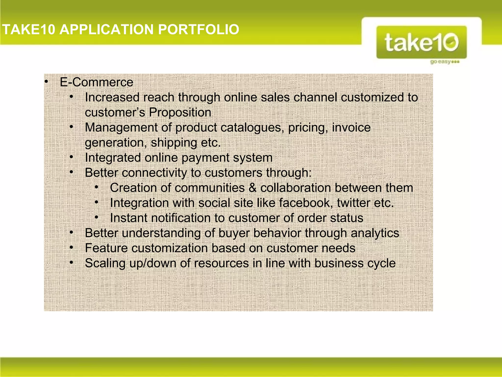 TAKE10 APPLICATION PORTFOLIO


    • E-Commerce
       • Increased reach through online sales channel customized to
          customer’s Proposition
       • Management of product catalogues, pricing, invoice
          generation, shipping etc.
       • Integrated online payment system
       • Better connectivity to customers through:
           • Creation of communities & collaboration between them
           • Integration with social site like facebook, twitter etc.
           • Instant notification to customer of order status
       • Better understanding of buyer behavior through analytics
       • Feature customization based on customer needs
       • Scaling up/down of resources in line with business cycle
 