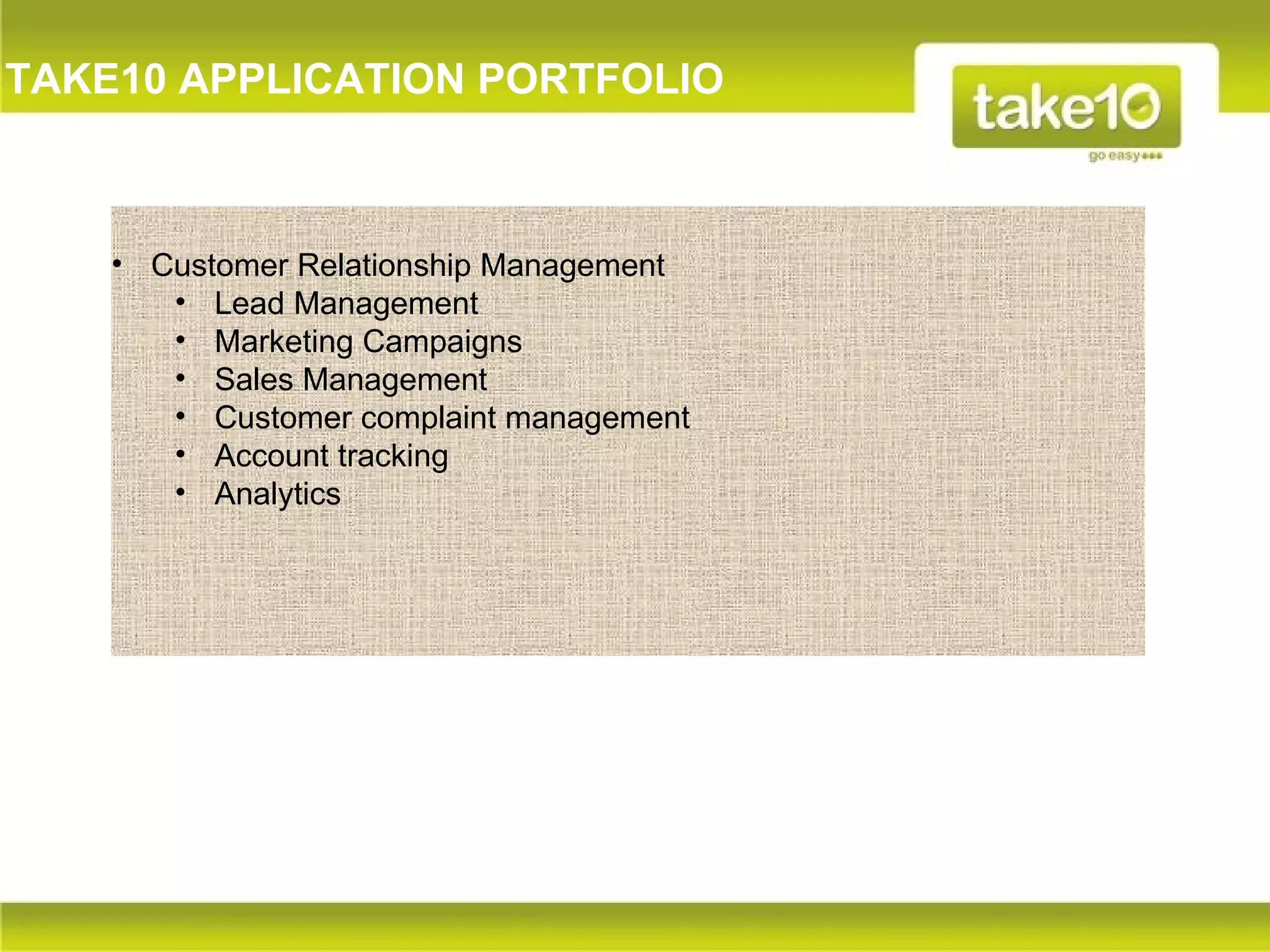 TAKE10 APPLICATION PORTFOLIO



    • Customer Relationship Management
       • Lead Management
       • Marketing Campaigns
       • Sales Management
       • Customer complaint management
       • Account tracking
       • Analytics
 