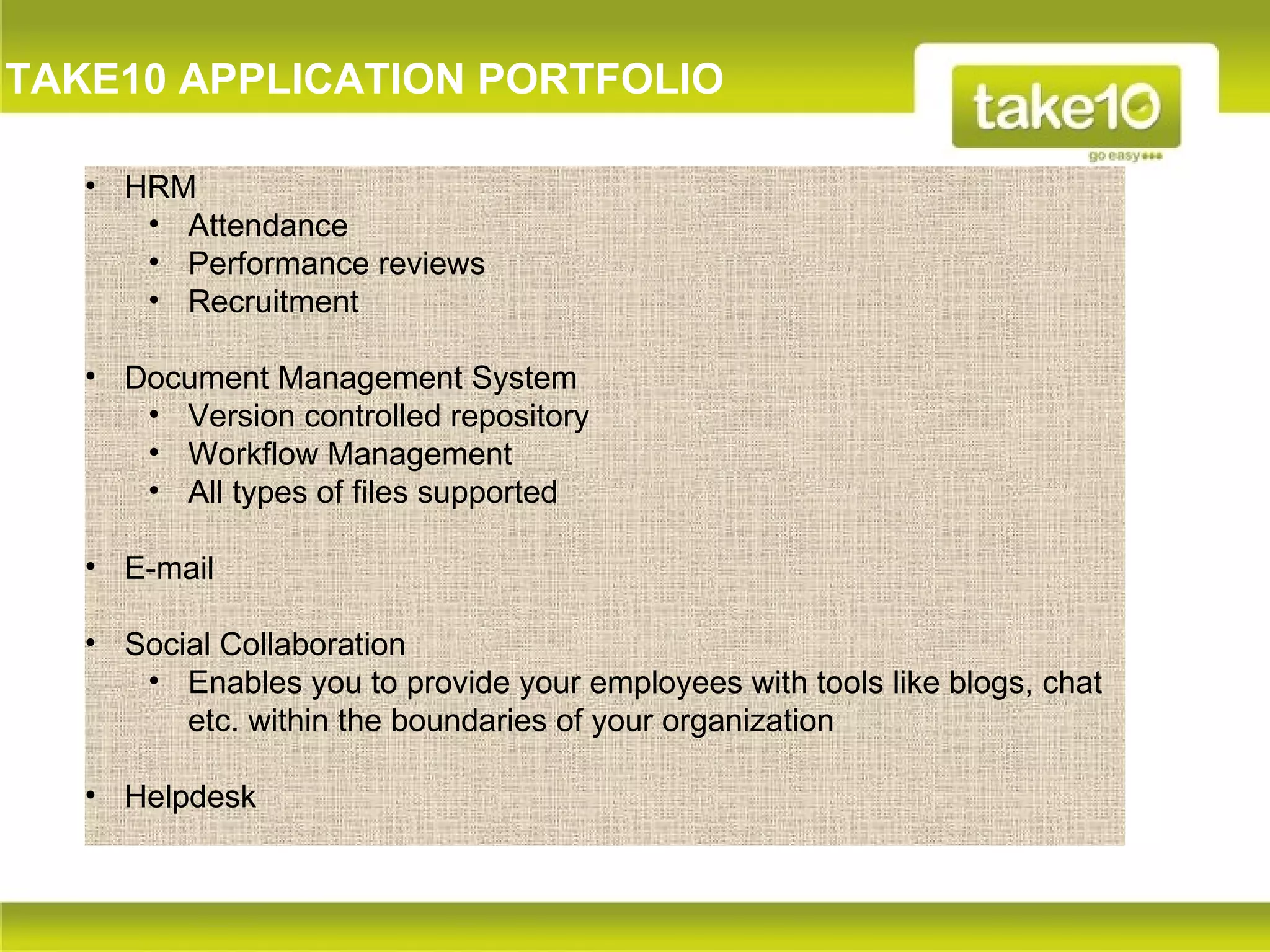 TAKE10 APPLICATION PORTFOLIO

   • HRM
      • Attendance
      • Performance reviews
      • Recruitment

   • Document Management System
      • Version controlled repository
      • Workflow Management
      • All types of files supported

   • E-mail

   • Social Collaboration
      • Enables you to provide your employees with tools like blogs, chat
         etc. within the boundaries of your organization

   • Helpdesk
 
