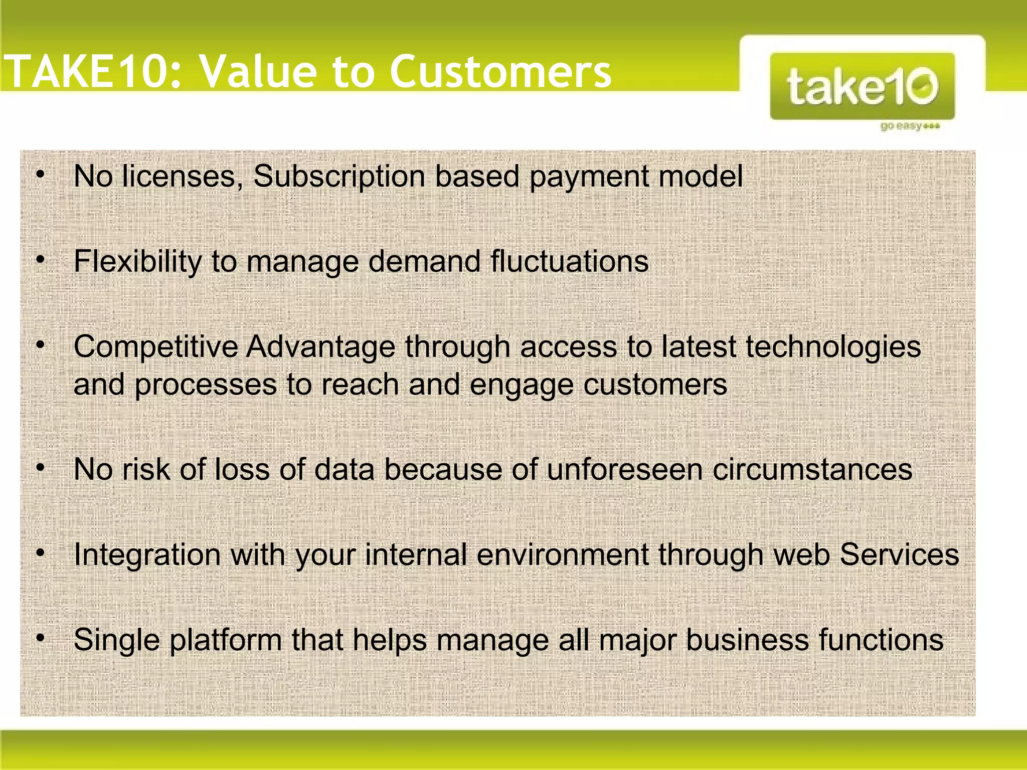 TAKE10: Value to Customers

 • No licenses, Subscription based payment model

 • Flexibility to manage demand fluctuations

 • Competitive Advantage through access to latest technologies
   and processes to reach and engage customers
    Text


 • No risk of loss of data because of unforeseen circumstances

 • Integration with your internal environment through web Services

 • Single platform that helps manage all major business functions
 