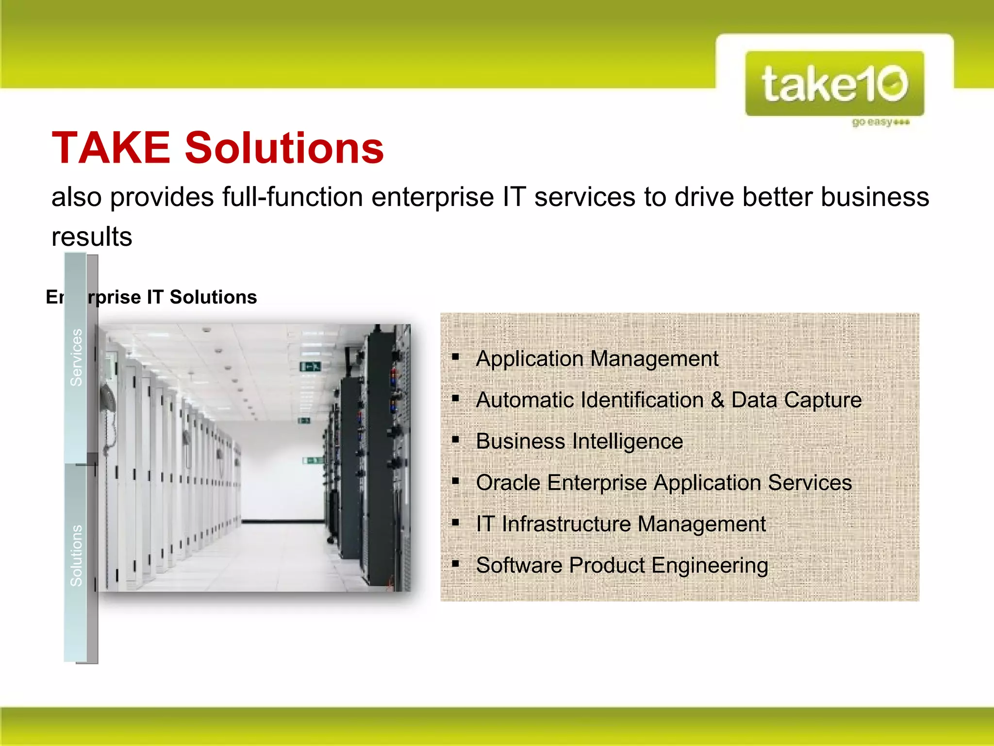 TAKE Solutions
also provides full-function enterprise IT services to drive better business
results

Enterprise IT Solutions
  Services




                                   Application Management
                                   Automatic Identification & Data Capture
                                   Business Intelligence
                                   Oracle Enterprise Application Services
                                   IT Infrastructure Management
  Solutions




                                   Software Product Engineering
 