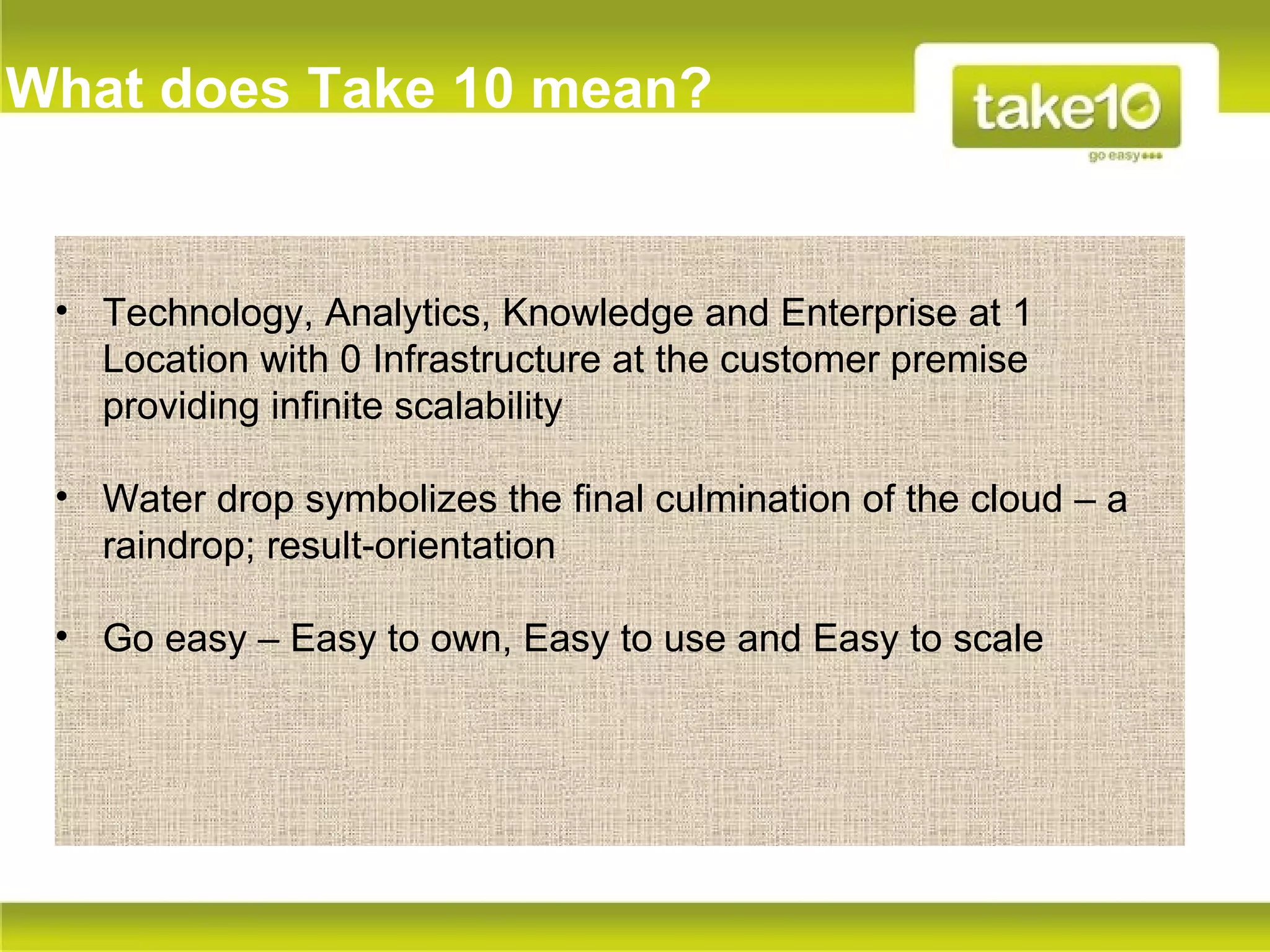What does Take 10 mean?


 • Technology, Analytics, Knowledge and Enterprise at 1
   Location with 0 Infrastructure at the customer premise
   providing infinite scalability

 • Water drop symbolizes the final culmination of the cloud – a
   raindrop; result-orientation

 • Go easy – Easy to own, Easy to use and Easy to scale
 