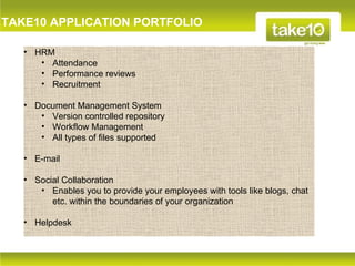 TAKE10 APPLICATION PORTFOLIO

   • HRM
      • Attendance
      • Performance reviews
      • Recruitment

   • Document Management System
      • Version controlled repository
      • Workflow Management
      • All types of files supported

   • E-mail

   • Social Collaboration
      • Enables you to provide your employees with tools like blogs, chat
         etc. within the boundaries of your organization

   • Helpdesk
 