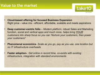 Value to the market


 • Cloud-based offering for focused Business Expansion
   Right price - value mix - efficient, affordable, scalable and meets aspirations

 • Deep customer-centric folio – Modern platform, robust Sales and Marketing
   function, social and vertical apps and much more, helps bring YOUR
   customers into sharp focus so you can ‘Nurture your customers, then power
   your customers!’

 • Phenomenal economics- Scale as you go, pay as you use, one location but
   no IT infrastructure overheads

 • Faster adoption- Get online in record time, co-exists with existing
   infrastructure, integration with standard environments
 