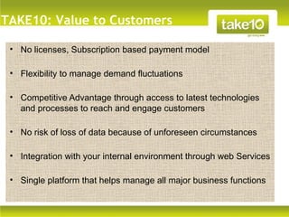 TAKE10: Value to Customers

 • No licenses, Subscription based payment model

 • Flexibility to manage demand fluctuations

 • Competitive Advantage through access to latest technologies
   and processes to reach and engage customers
    Text


 • No risk of loss of data because of unforeseen circumstances

 • Integration with your internal environment through web Services

 • Single platform that helps manage all major business functions
 