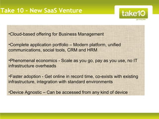 Take 10 – New SaaS Venture


  •Cloud-based offering for Business Management

  •Complete application portfolio – Modern platform, unified
  communications, social tools, CRM and HRM

  •Phenomenal economics - Scale as you go, pay as you use, no IT
  infrastructure overheads

  •Faster adoption - Get online in record time, co-exists with existing
  infrastructure, integration with standard environments

  •Device Agnostic – Can be accessed from any kind of device
 