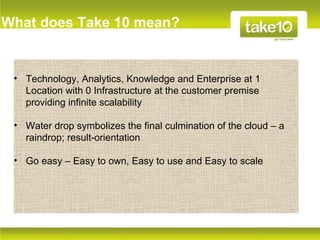 What does Take 10 mean?


 • Technology, Analytics, Knowledge and Enterprise at 1
   Location with 0 Infrastructure at the customer premise
   providing infinite scalability

 • Water drop symbolizes the final culmination of the cloud – a
   raindrop; result-orientation

 • Go easy – Easy to own, Easy to use and Easy to scale
 