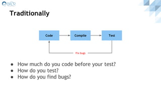 Traditionally
● How much do you code before your test?
● How do you test?
● How do you find bugs?
Code Compile Test
Fix bugs
 