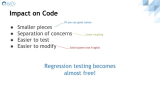 Impact on Code
● Smaller pieces
● Separation of concerns
● Easier to test
● Easier to modify
Regression testing becomes
almost free!
Loose coupling
Iff you use good names
Solid system (not fragile)
 