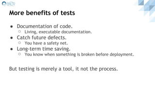 More benefits of tests
● Documentation of code.
⚪ Living, executable documentation.
● Catch future defects.
⚪ You have a safety net.
● Long-term time saving.
⚪ You know when something is broken before deployment.
But testing is merely a tool, it not the process.
 