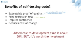 Benefits of self-testing code?
● Executable proof of quality
● Free regression test
● Inspires confidence
● Reduces cost of change
Bonus :D
A formal proof! It doesn’t get
more formal than that!!
Added cost to development time is about
50%, BUT, it’s worth the investment
 