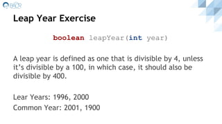 Leap Year Exercise
boolean leapYear(int year)
A leap year is defined as one that is divisible by 4, unless
it’s divisible by a 100, in which case, it should also be
divisible by 400.
Lear Years: 1996, 2000
Common Year: 2001, 1900
 