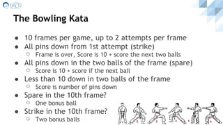 The Bowling Kata
● 10 frames per game, up to 2 attempts per frame
● All pins down from 1st attempt (strike)
⚪ Frame is over, Score is 10 + score the next two balls
● All pins down in the two balls of the frame (spare)
⚪ Score is 10 + score if the next ball
● Less than 10 down in two balls of the frame
⚪ Score is number of pins down
● Spare in the 10th frame?
⚪ One bonus ball
● Strike in the 10th frame?
⚪ Two bonus balls
 