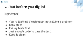 ... but before you dig in!
Remember
● You’re learning a technique, not solving a problem
● Baby steps
● Failing tests first
● Just enough code to pass the test
● Keep it clean
 