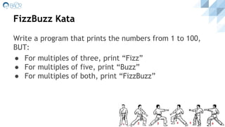 FizzBuzz Kata
Write a program that prints the numbers from 1 to 100,
BUT:
● For multiples of three, print “Fizz”
● For multiples of five, print “Buzz”
● For multiples of both, print “FizzBuzz”
 