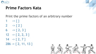 Prime Factors Kata
Print the prime factors of an arbitrary number
1 -> { }
2 -> { 2 }
6 -> { 2, 3 }
12 -> { 2, 2, 3 }
14 -> { 2, 7 }
286 -> { 2, 11, 13 }
 