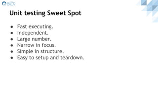 Unit testing Sweet Spot
● Fast executing.
● Independent.
● Large number.
● Narrow in focus.
● Simple in structure.
● Easy to setup and teardown.
 