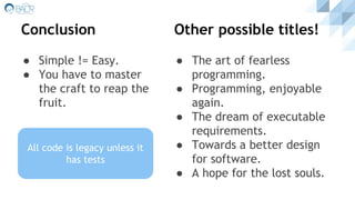 Conclusion
● Simple != Easy.
● You have to master
the craft to reap the
fruit.
● The art of fearless
programming.
● Programming, enjoyable
again.
● The dream of executable
requirements.
● Towards a better design
for software.
● A hope for the lost souls.
Other possible titles!
All code is guilty until
proven innocent
All code is legacy unless it
has tests
 