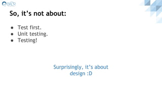 So, it’s not about:
● Test first.
● Unit testing.
● Testing!
Surprisingly, it’s about
design :D
 