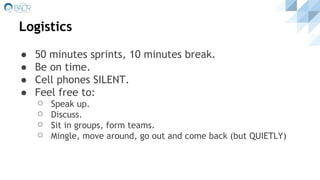 Logistics
● 50 minutes sprints, 10 minutes break.
● Be on time.
● Cell phones SILENT.
● Feel free to:
⚪ Speak up.
⚪ Discuss.
⚪ Sit in groups, form teams.
⚪ Mingle, move around, go out and come back (but QUIETLY)
 