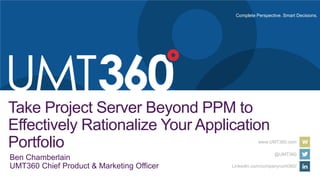 Complete Perspective. Smart Decisions.
www.UMT360.com
@UMT360
LinkedIn.com/company/umt360/
Take Project Server Beyond PPM to
Effectively Rationalize Your Application
Portfolio
Ben Chamberlain
UMT360 Chief Product & Marketing Officer
 