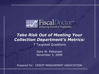 Take Risk Out of Meeting Your Collection Department’s Metrics:   7 Targeted Questions  Gary W. Patterson November 3, 2009 Copyright Gary W Patterson 2009 Prepared for:  CREDIT MANAGEMENT ASSOCIATION 