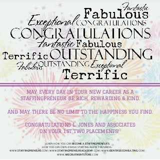 MAY EVERY DAY IN YOUR NEW CAREER AS A 
STAFFINGPRENEUR BE RICH, REWARDING & KIND. 
AND MAY THERE BE NO LIMIT TO THE HAPPINESS YOU FIND. 
CONGRATULATIONS L. JONES AND ASSOCIATES 
ON YOUR 1ST TWO PLACEMENTS! 
LEARN HOW YOU CAN BECOME A STAFFINGPRENEUR & 
HOW YOU CAN OWN A NICHE STAFFING AGENCY BUSINESS: 
WWW.STAFFINGPRENEURS.COM | WWW.STAFFINGPRENEURSACADEMY.COM | WWW.IDENTIFIZECONSULTING.COM | 
WWW.ARECRUITMENTSTORE.COM 
