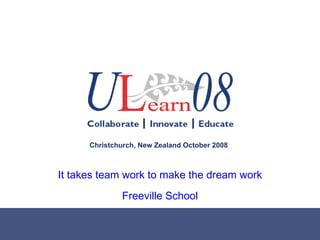 It takes team work to make the dream work Freeville School Christchurch, New Zealand October 2008 