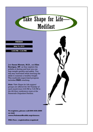 Take Shape for Life—
Medifast
July 14, 2015
TUESDAY
6:00 PM - 7:30 PM
Join Susan Meram, M.D., and Kim
Kerrigan, NP, as they explore the
pitfalls of dieting and how you can
lose weight quickly and safely. You
will stay motivated while learning the
skills to maintain a healthy weight.
This medically supervised program
includes FREE coaching.
Note: Take Shape for Life support
groups are offered the 4th Tuesday of
each month from 6:00 PM to 7:30 PM in
the 4th floor conference room at the
Pomerado Outpatient Pavilion.
To register, please call 800-628-2880
or visit
www.PalomarHealth.org/classes.
FEE: Free - registration required
 