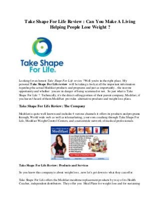 Take Shape For Life Review : Can You Make A Living
Helping People Lose Weight ?
Looking for an honest Take Shape For Life review ?Well you're in the right place. My
personal Take Shape For Life review will be taking a look at all the important information
regarding the actual Medifast products and programs and just as importantly... the income
opportunity and whether you are in danger of being scammed or not. So just what is Take
Shape For Life ? Technically, it's the direct selling portion of their parent company, Medifast; if
you haven't heard of them MediFast provides alternative products and weight loss plans.
Take Shape For Life Review: The Company
Medifast is quite well known and includes 4 various channels it offers its products and programs
through; World wide web as well as telemarketing, your own coaching through Take Shape For
Life, Medifast Weight Control Centers, and a nationwide network of medical professionals.
Take Shape For Life Review: Products and Services
So you know this company is about weight loss...now let's get down to what they can offer.
Take Shape For Life offers the Medifast mealtime replacement products by way of its Health
Coaches, independent distributors. They offer you Meal Plans for weight loss and for sustaining
 