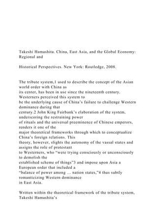Takeshi Hamashita. China, East Asia, and the Global Economy:
Regional and
Historical Perspectives. New York: Routledge, 2008.
The tribute system,1 used to describe the concept of the Asian
world order with China as
its center, has been in use since the nineteenth century.
Westerners perceived this system to
be the underlying cause of China’s failure to challenge Western
dominance during that
century.2 John King Fairbank’s elaboration of the system,
underscoring the restraining power
of rituals and the universal preeminence of Chinese emperors,
renders it one of the
major theoretical frameworks through which to conceptualize
China’s foreign relations. This
theory, however, slights the autonomy of the vassal states and
assigns the role of protestant
to Westerners, who “were trying consciously or unconsciously
to demolish the
established scheme of things”3 and impose upon Asia a
European order that included a
“balance of power among … nation states,”4 thus subtly
romanticizing Western dominance
in East Asia.
Written within the theoretical framework of the tribute system,
Takeshi Hamashita’s
 