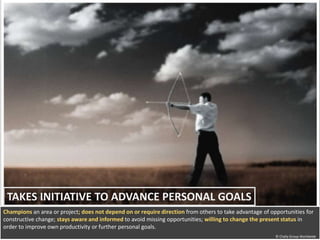 TAKES INITIATIVE TO ADVANCE PERSONAL GOALS 
Champions an area or project; does not depend on or require direction from others to take advantage of opportunities for 
constructive change; stays aware and informed to avoid missing opportunities; willing to change the present status in 
order to improve own productivity or further personal goals. 
© Chally Group Worldwide 
© Chally Group Worldwide 
 