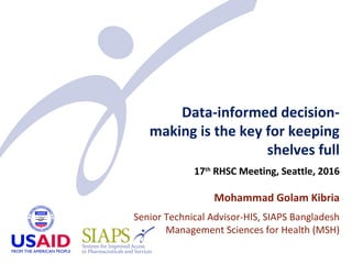 Data-informed decision-
making is the key for keeping
shelves full
17th
RHSC Meeting, Seattle, 2016
Mohammad Golam Kibria
Senior Technical Advisor-HIS, SIAPS Bangladesh
Management Sciences for Health (MSH)
 