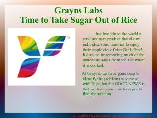 Grayns Labs
Time to Take Sugar Out of Rice
Grayns has brought to the world a
revolutionary product that allows
individuals and families to enjoy
their staple diet of rice Guilt-Free!
It does so by removing much of the
unhealthy sugar from the rice when
it is cooked.
At Grayns, we have gone deep to
identify the problems associated
with Rice, but the GOOD NEWS is
that we have gone much deeper to
find the solution.

All Rights Reserved © Grayns Labs USA Inc. | 2013

 