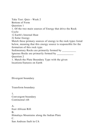 Take Test: Quiz - Week 2
Bottom of Form
Question 1
1. Of the two main sources of Energy that drive the Rock
Cycle:
1) Earth's Internal Heat
2) Solar Energy
Match these primary sources of energy to the rock types listed
below, meaning that this energy source is responsible for the
formation of this rock type.
Sedimentary Rocks are primarily formed by __________
Igneous Rocks are primarily formed by ____________
Question 2
1. Match the Plate Boundary Type with the given
locations/features on Earth
Divergent boundary
Transform boundary
1.
Convergent boundary
Continental rift
A.
East African Rift
B.
Himalaya Mountains along the Indian Plate
C.
San Andreas fault in CA
 