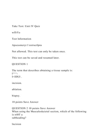 Take Test: Unit lV Quiz
wffrYo
Test lnformation
Apsessmeryt I nstructlpns
Not allowed. This test can only be taken once.
This test can be saved and resumed later.
QUESTION 1
The term that describes obtaining a tissue sample is:
l^^^-
I<IDUI .
incision.
ablation.
biapsy.
10 points Save Answer
QUESTION 2 10 points Save Answer
When using the Musculoskeietal section, which of the following
is trl0T a
subheading?
lncision
 