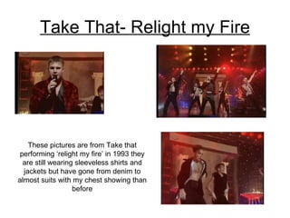 Take That- Relight my Fire These pictures are from Take that performing ‘relight my fire’ in 1993 they are still wearing sleeveless shirts and jackets but have gone from denim to almost suits with my chest showing than before 