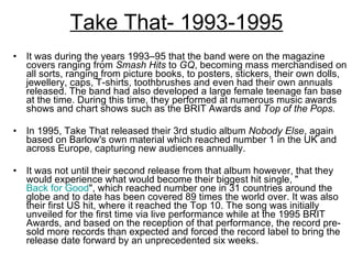 Take That- 1993-1995 It was during the years 1993–95 that the band were on the magazine covers ranging from  Smash Hits  to  GQ , becoming mass merchandised on all sorts, ranging from picture books, to posters, stickers, their own dolls, jewellery, caps, T-shirts, toothbrushes and even had their own annuals released. The band had also developed a large female teenage fan base at the time. During this time, they performed at numerous music awards shows and chart shows such as the BRIT Awards and  Top of the Pops. In 1995, Take That released their 3rd studio album  Nobody Else , again based on Barlow's own material which reached number 1 in the UK and across Europe, capturing new audiences annually.  It was not until their second release from that album however, that they would experience what would become their biggest hit single, " Back for Good ", which reached number one in 31 countries around the globe and to date has been covered 89 times the world over. It was also their first US hit, where it reached the Top 10. The song was initially unveiled for the first time via live performance while at the 1995 BRIT Awards, and based on the reception of that performance, the record pre-sold more records than expected and forced the record label to bring the release date forward by an unprecedented six weeks. 