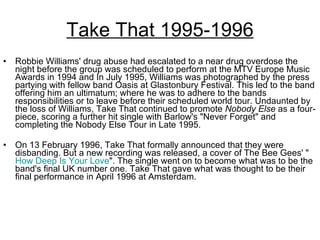 Take That 1995-1996 Robbie Williams' drug abuse had escalated to a near drug overdose the night before the group was scheduled to perform at the MTV Europe Music Awards in 1994 and In July 1995, Williams was photographed by the press partying with fellow band Oasis at Glastonbury Festival. This led to the band offering him an ultimatum; where he was to adhere to the bands responsibilities or to leave before their scheduled world tour. Undaunted by the loss of Williams, Take That continued to promote  Nobody Else  as a four-piece, scoring a further hit single with Barlow's "Never Forget" and completing the Nobody Else Tour in Late 1995. On 13 February 1996, Take That formally announced that they were disbanding. But a new recording was released, a cover of The Bee Gees' " How Deep Is Your Love ". The single went on to become what was to be the band's final UK number one. Take That gave what was thought to be their final performance in April 1996 at Amsterdam. 