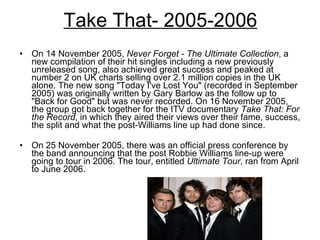 Take That- 2005-2006 On 14 November 2005,  Never Forget - The Ultimate Collection , a new compilation of their hit singles including a new previously unreleased song, also achieved great success and peaked at number 2 on UK charts selling over 2.1 million copies in the UK alone. The new song "Today I've Lost You" (recorded in September 2005) was originally written by Gary Barlow as the follow up to "Back for Good" but was never recorded. On 16 November 2005, the group got back together for the ITV documentary  Take That: For the Record , in which they aired their views over their fame, success, the split and what the post-Williams line up had done since.  On 25 November 2005, there was an official press conference by the band announcing that the post Robbie Williams line-up were going to tour in 2006. The tour, entitled  Ultimate Tour , ran from April to June 2006.  